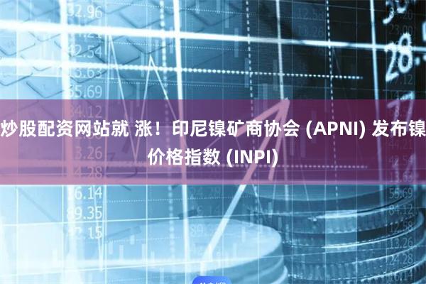 炒股配资网站就 涨！印尼镍矿商协会 (APNI) 发布镍价格指数 (INPI)