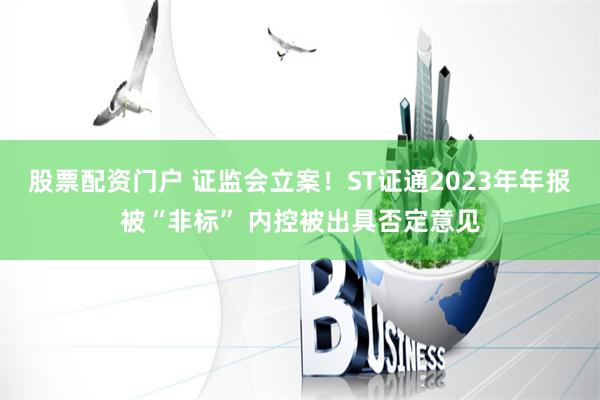 股票配资门户 证监会立案！ST证通2023年年报被“非标” 内控被出具否定意见