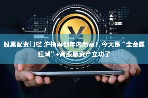 股票配资门槛 沪指再创年内新高！今天是“全金属狂潮”+高股息资产立功了