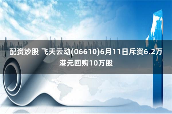 配资炒股 飞天云动(06610)6月11日斥资6.2万港元回购10万股