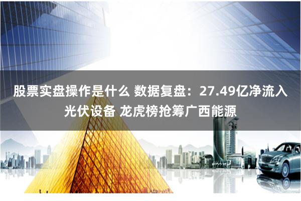 股票实盘操作是什么 数据复盘：27.49亿净流入光伏设备 龙虎榜抢筹广西能源