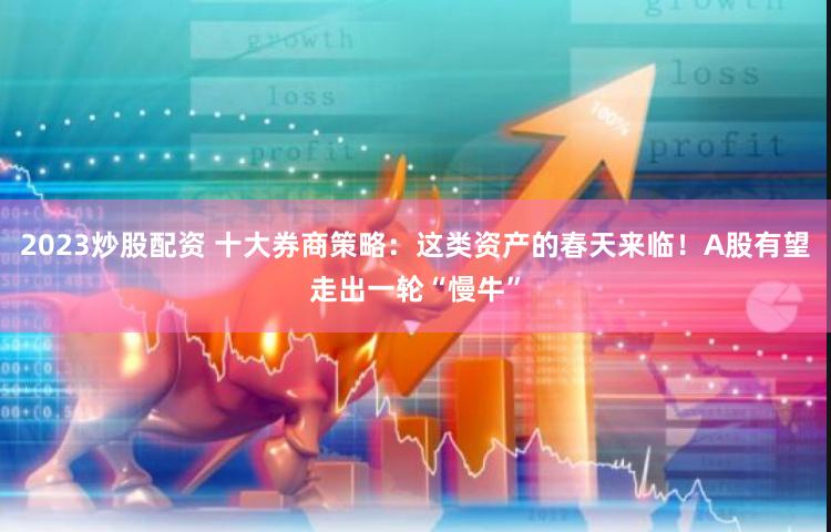 2023炒股配资 十大券商策略：这类资产的春天来临！A股有望走出一轮“慢牛”