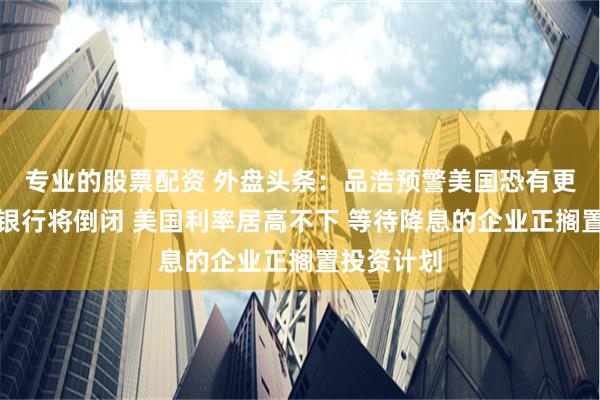 专业的股票配资 外盘头条：品浩预警美国恐有更多地区性银行将倒闭 美国利率居高不下 等待降息的企业正搁置投资计划