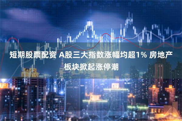 短期股票配资 A股三大指数涨幅均超1% 房地产板块掀起涨停潮