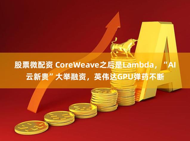 股票微配资 CoreWeave之后是Lambda，“AI云新贵”大举融资，英伟达GPU弹药不断