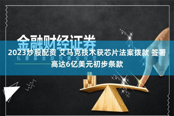 2023炒股配资 艾马克技术获芯片法案拨款 签署高达6亿美元初步条款