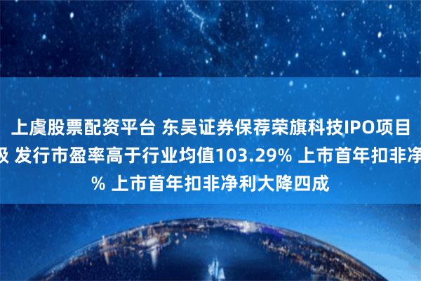 上虞股票配资平台 东吴证券保荐荣旗科技IPO项目质量评级D级 发行市盈率高于行业均值103.29% 上市首年扣非净利大降四成