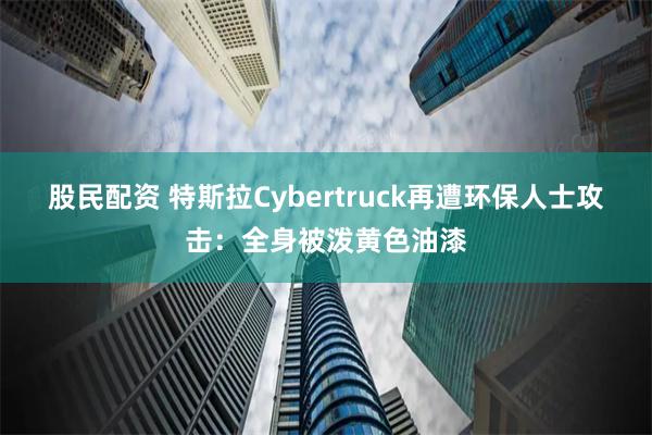 股民配资 特斯拉Cybertruck再遭环保人士攻击：全身被泼黄色油漆