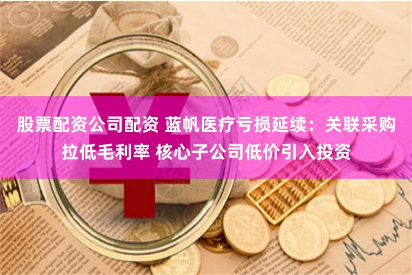 股票配资公司配资 蓝帆医疗亏损延续：关联采购拉低毛利率 核心子公司低价引入投资