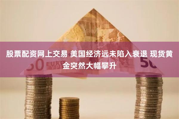 股票配资网上交易 美国经济远未陷入衰退 现货黄金突然大幅攀升