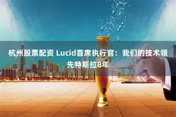 杭州股票配资 Lucid首席执行官：我们的技术领先特斯拉8年