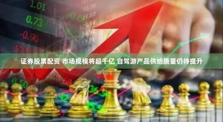 证券股票配资 市场规模将超千亿 自驾游产品供给质量仍待提升