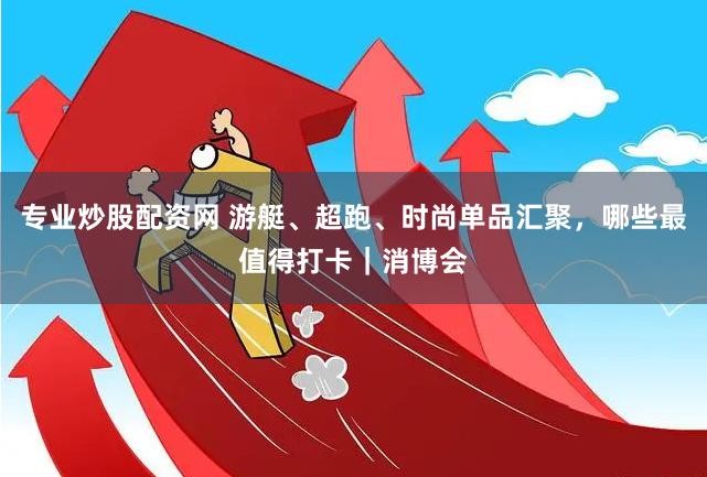 专业炒股配资网 游艇、超跑、时尚单品汇聚，哪些最值得打卡｜消博会