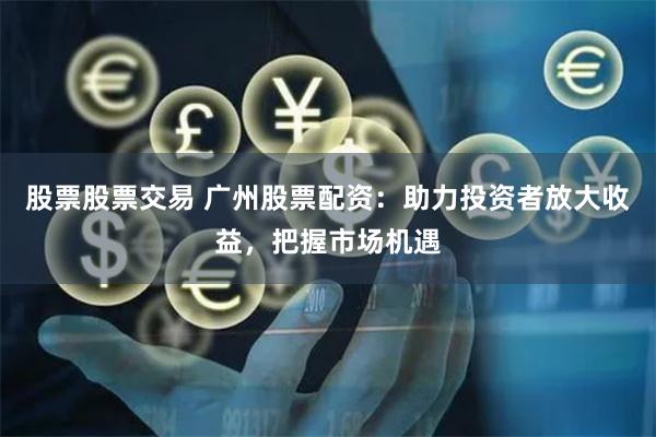 股票股票交易 广州股票配资：助力投资者放大收益，把握市场机遇