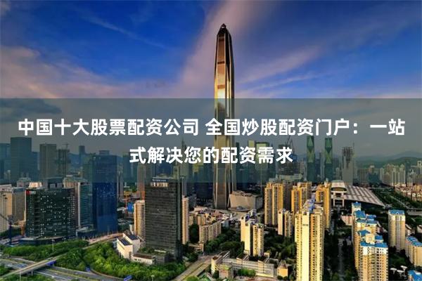 中国十大股票配资公司 全国炒股配资门户：一站式解决您的配资需求