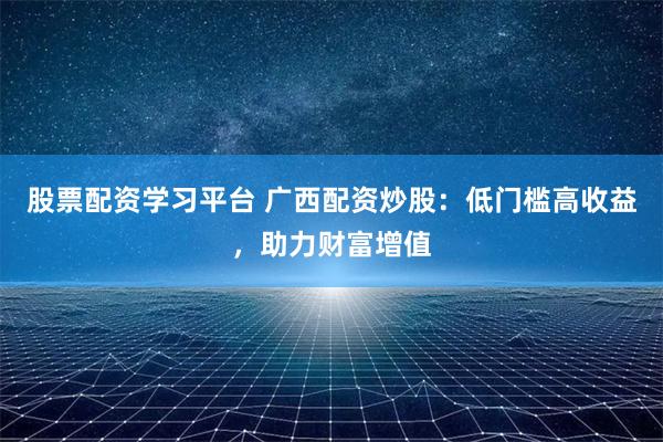 股票配资学习平台 广西配资炒股：低门槛高收益，助力财富增值
