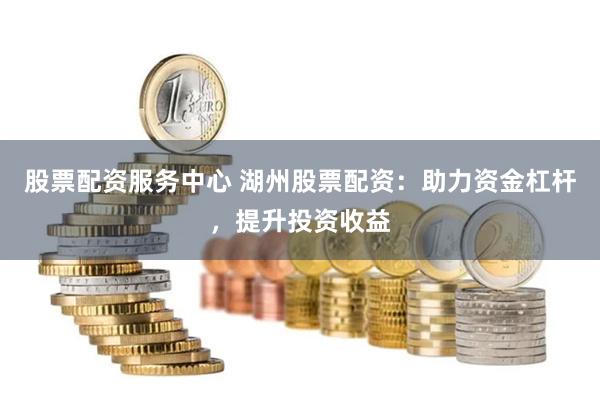 股票配资服务中心 湖州股票配资：助力资金杠杆，提升投资收益