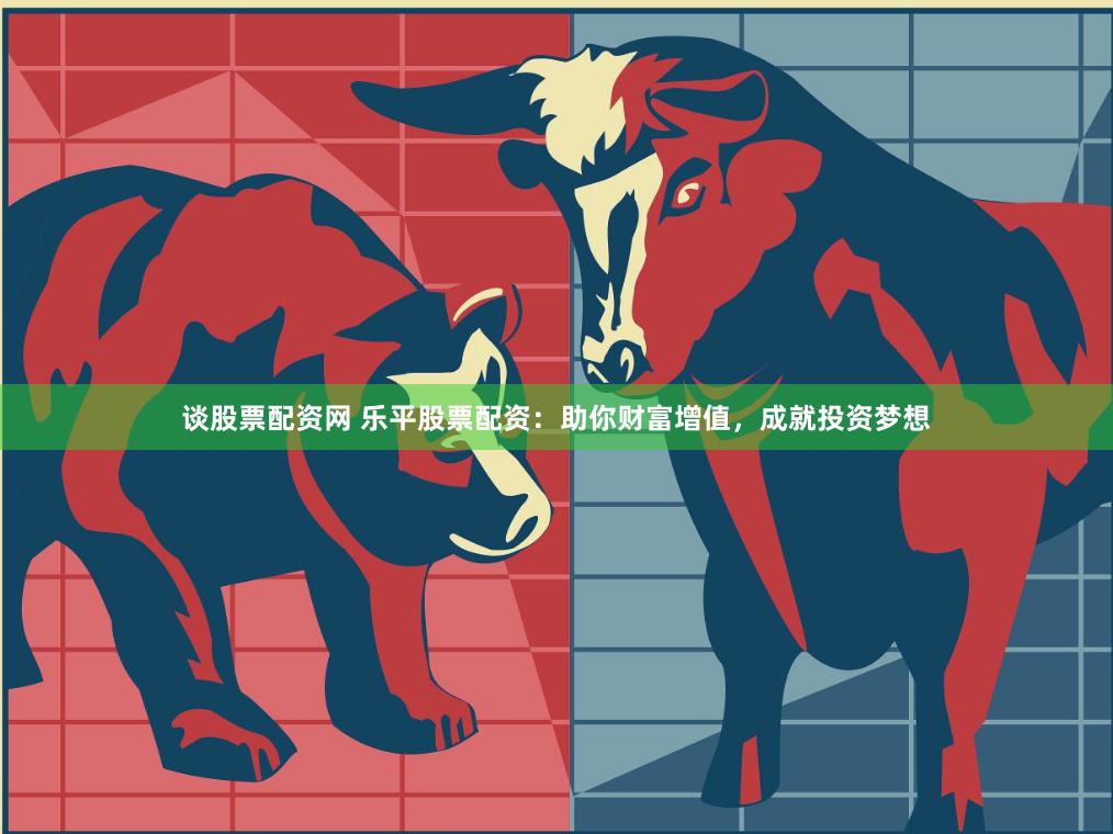 谈股票配资网 乐平股票配资：助你财富增值，成就投资梦想