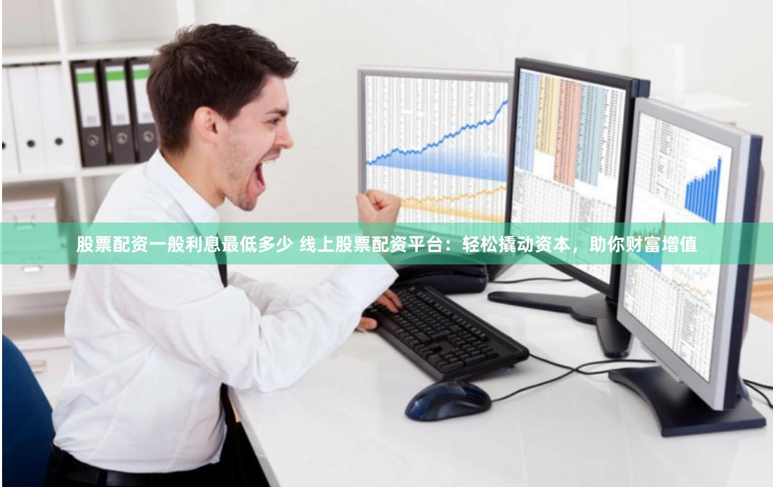 股票配资一般利息最低多少 线上股票配资平台：轻松撬动资本，助你财富增值