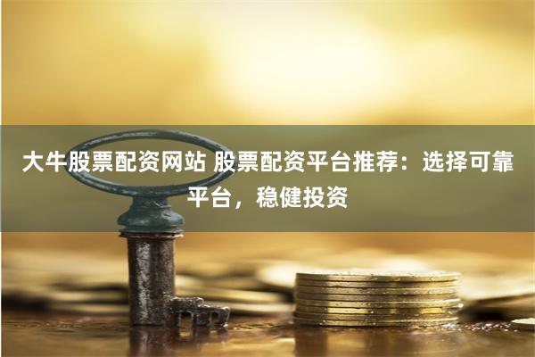 大牛股票配资网站 股票配资平台推荐：选择可靠平台，稳健投资