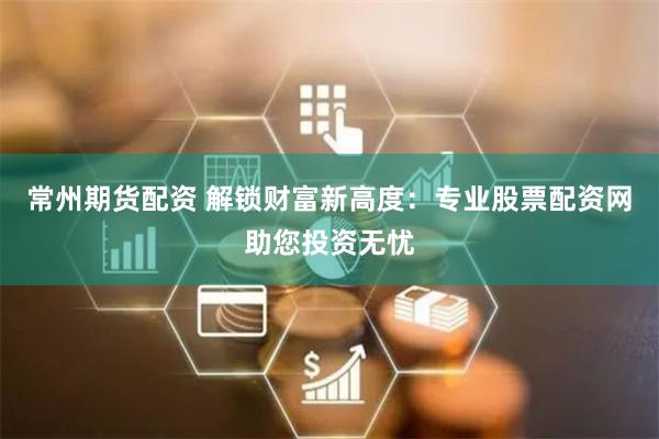 常州期货配资 解锁财富新高度：专业股票配资网助您投资无忧