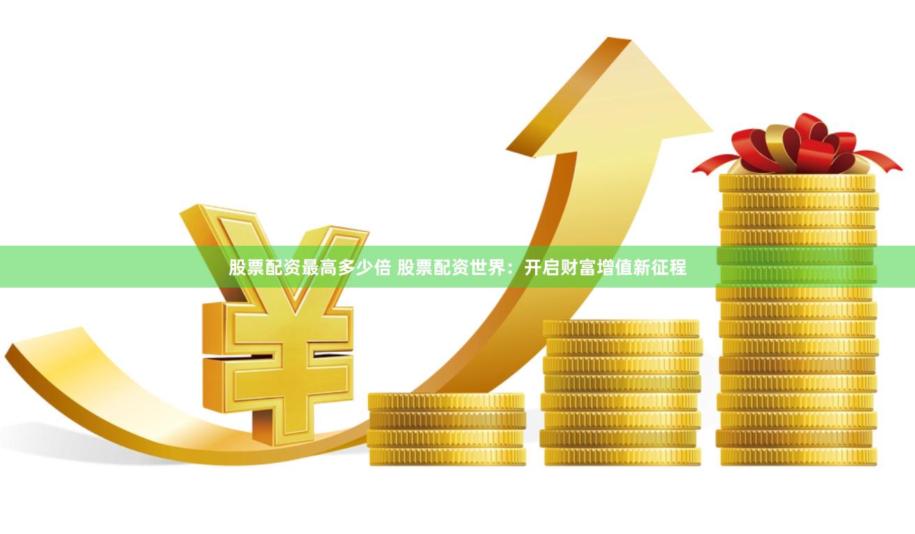 股票配资最高多少倍 股票配资世界：开启财富增值新征程