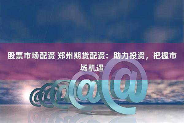 股票市场配资 郑州期货配资：助力投资，把握市场机遇