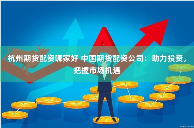 杭州期货配资哪家好 中国期货配资公司：助力投资，把握市场机遇