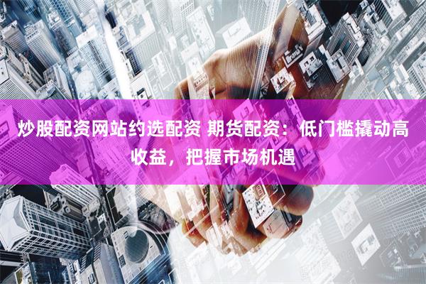 炒股配资网站约选配资 期货配资：低门槛撬动高收益，把握市场机遇