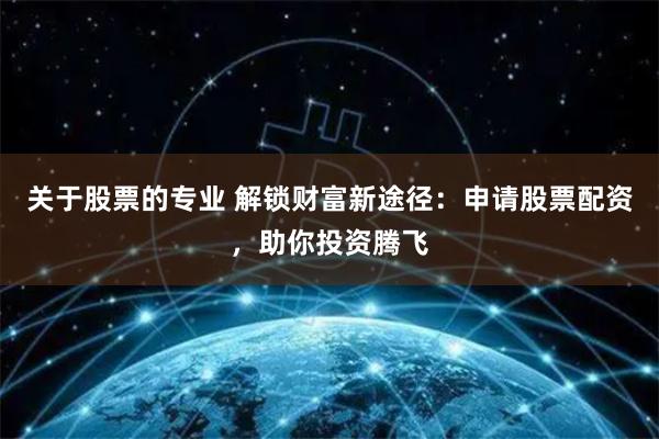 关于股票的专业 解锁财富新途径：申请股票配资，助你投资腾飞
