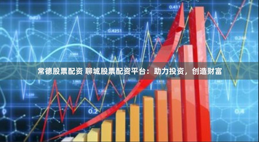 常德股票配资 聊城股票配资平台：助力投资，创造财富