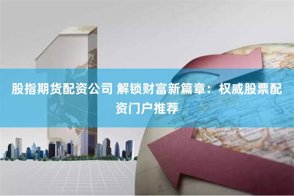 股指期货配资公司 解锁财富新篇章：权威股票配资门户推荐