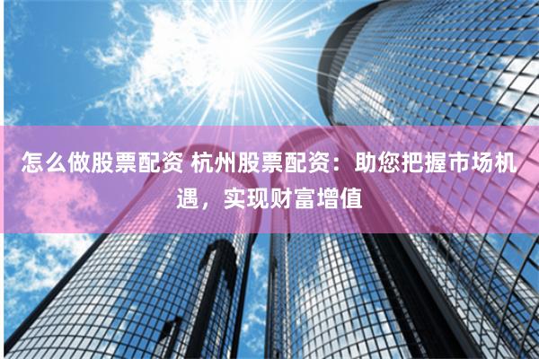 怎么做股票配资 杭州股票配资：助您把握市场机遇，实现财富增值