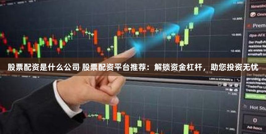 股票配资是什么公司 股票配资平台推荐:解锁资金杠杆,助您投资无忧