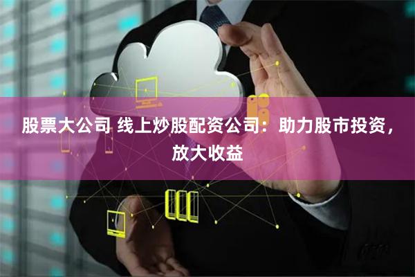 股票大公司 线上炒股配资公司：助力股市投资，放大收益